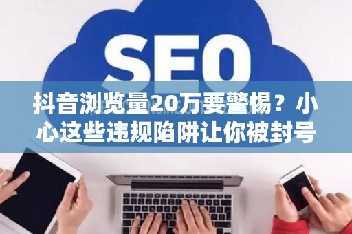 抖音浏览量20万要警惕?小心这些违规陷阱让你被封号 抖音浏览量20万要警惕?小心这些违规陷阱让你被封号